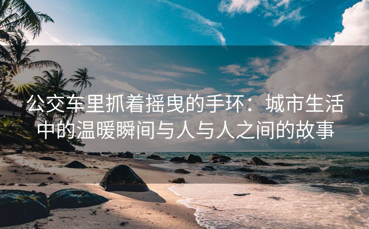 公交车里抓着摇曳的手环：城市生活中的温暖瞬间与人与人之间的故事
