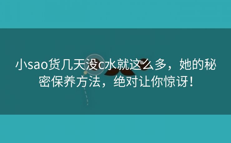 小sao货几天没c水就这么多，她的秘密保养方法，绝对让你惊讶！