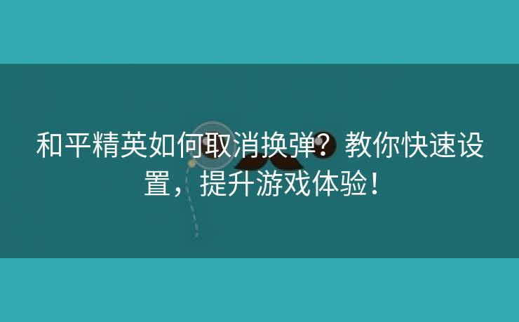 和平精英如何取消换弹？教你快速设置，提升游戏体验！