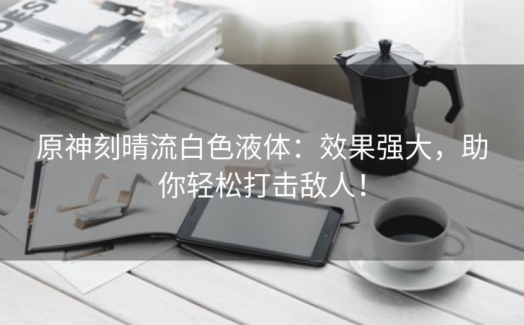 原神刻晴流白色液体：效果强大，助你轻松打击敌人！