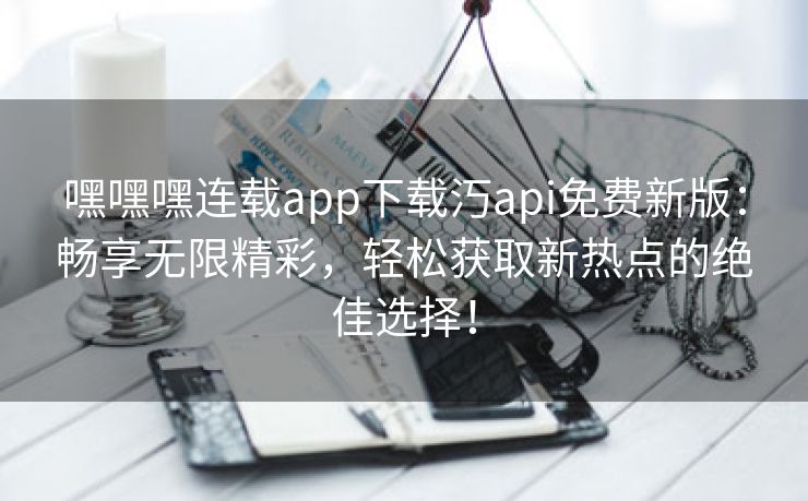 嘿嘿嘿连载app下载汅api免费新版：畅享无限精彩，轻松获取新热点的绝佳选择！