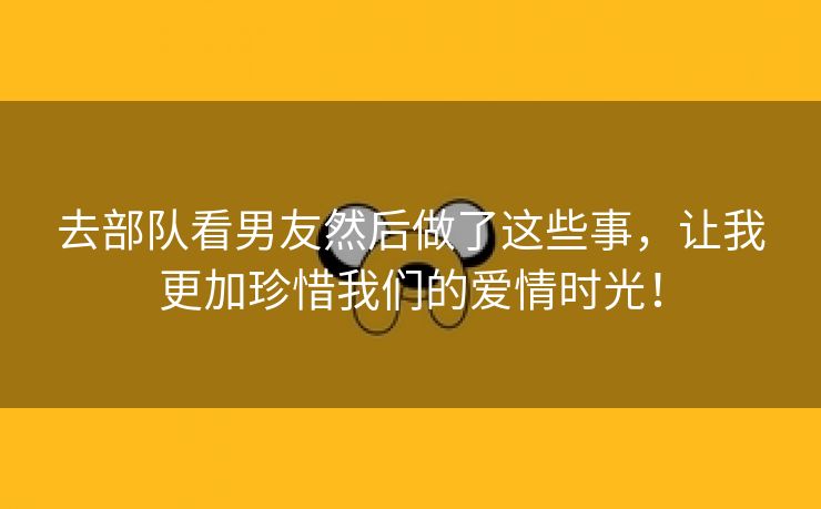去部队看男友然后做了这些事，让我更加珍惜我们的爱情时光！