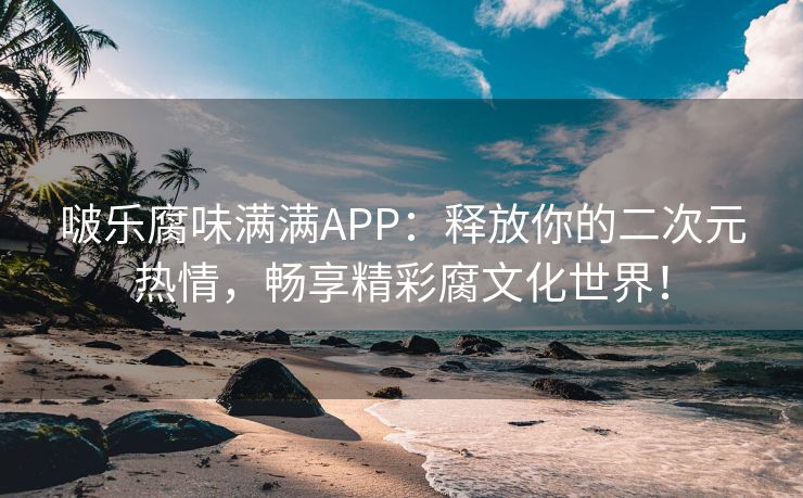 啵乐腐味满满APP：释放你的二次元热情，畅享精彩腐文化世界！