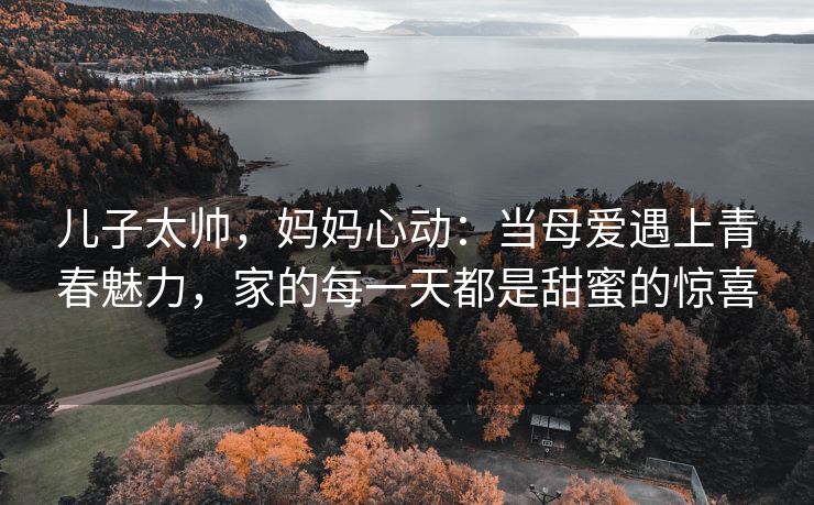 儿子太帅，妈妈心动：当母爱遇上青春魅力，家的每一天都是甜蜜的惊喜