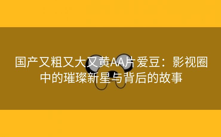 国产又粗又大又黄AA片爱豆：影视圈中的璀璨新星与背后的故事