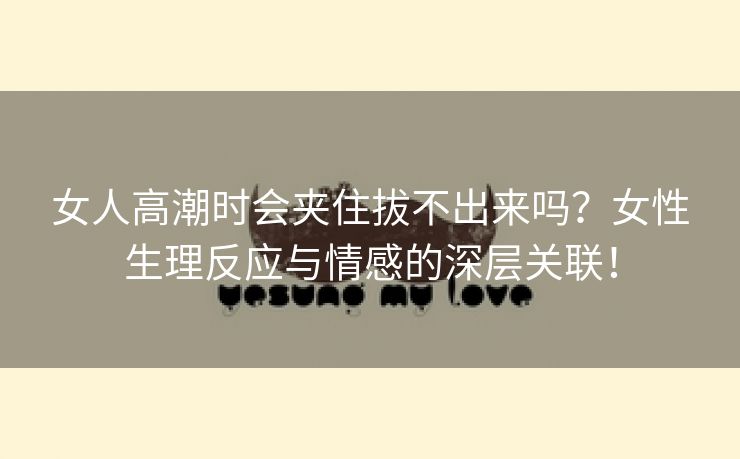 女人高潮时会夹住拔不出来吗？女性生理反应与情感的深层关联！