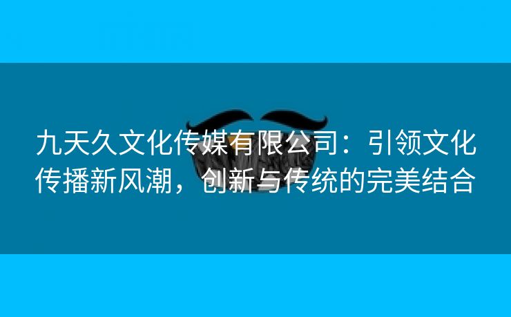 九天久文化传媒有限公司：引领文化传播新风潮，创新与传统的完美结合