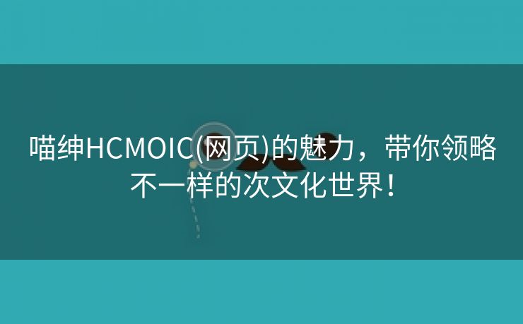喵绅HCMOIC(网页)的魅力，带你领略不一样的次文化世界！