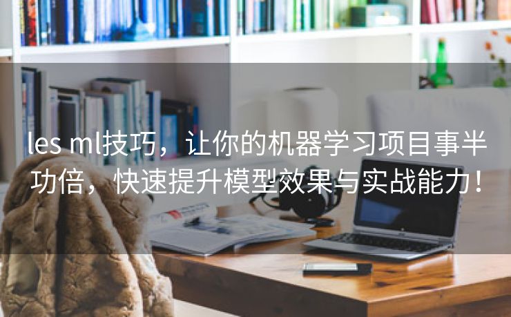les ml技巧，让你的机器学习项目事半功倍，快速提升模型效果与实战能力！