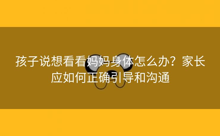 孩子说想看看妈妈身体怎么办？家长应如何正确引导和沟通