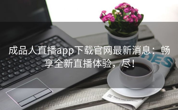 成品人直播app下载官网最新消息：畅享全新直播体验，尽！