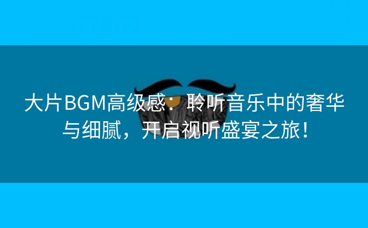 大片BGM高级感：聆听音乐中的奢华与细腻，开启视听盛宴之旅！