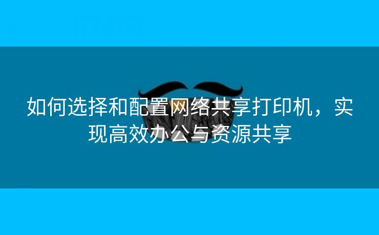 如何选择和配置网络共享打印机，实现高效办公与资源共享