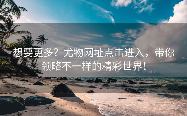 想要更多？尤物网址点击进入，带你领略不一样的精彩世界！