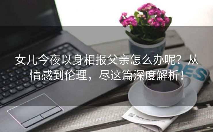 女儿今夜以身相报父亲怎么办呢？从情感到伦理，尽这篇深度解析！