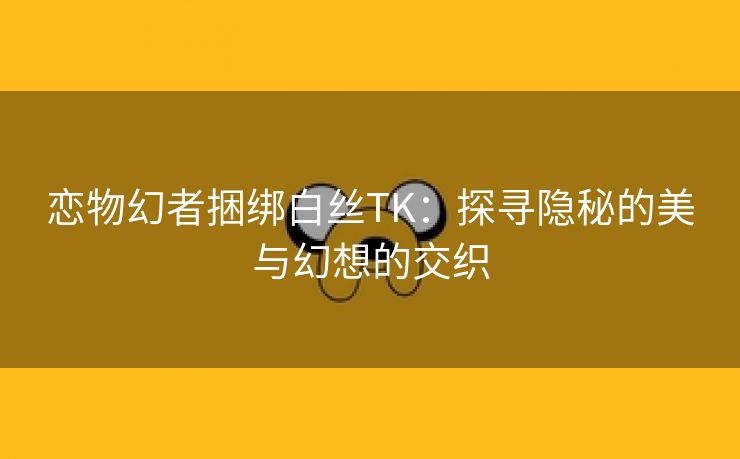 恋物幻者捆绑白丝TK：探寻隐秘的美与幻想的交织