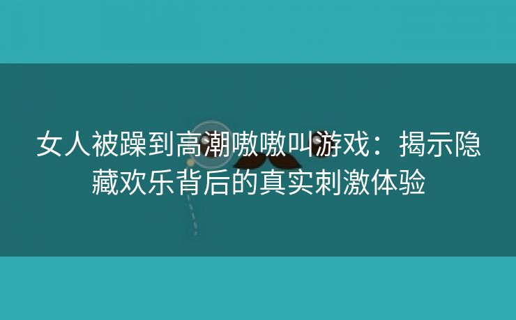 女人被躁到高潮嗷嗷叫游戏：揭示隐藏欢乐背后的真实刺激体验