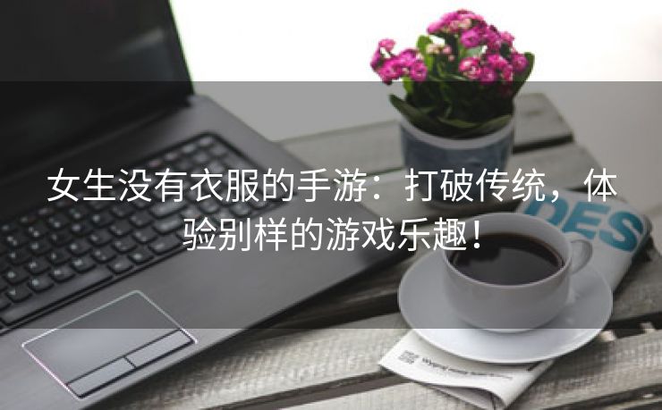 女生没有衣服的手游：打破传统，体验别样的游戏乐趣！