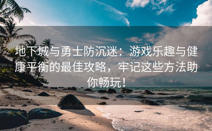 地下城与勇士防沉迷：游戏乐趣与健康平衡的最佳攻略，牢记这些方法助你畅玩！