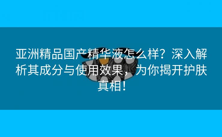 亚洲精品国产精华液怎么样？深入解析其成分与使用效果，为你揭开护肤真相！