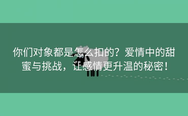 你们对象都是怎么扣的？爱情中的甜蜜与挑战，让感情更升温的秘密！