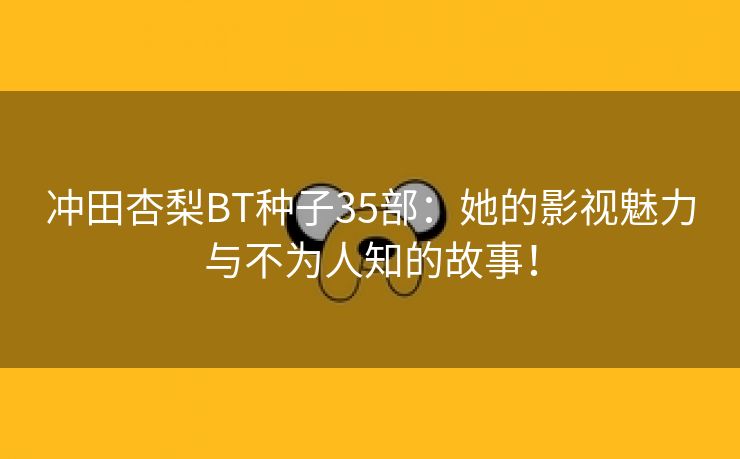 冲田杏梨BT种子35部：她的影视魅力与不为人知的故事！