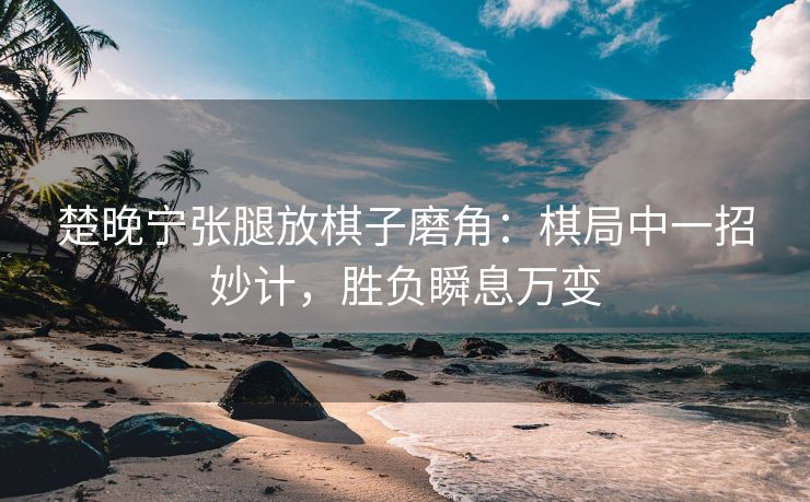 楚晚宁张腿放棋子磨角：棋局中一招妙计，胜负瞬息万变