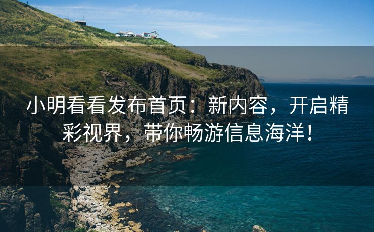 小明看看发布首页：新内容，开启精彩视界，带你畅游信息海洋！