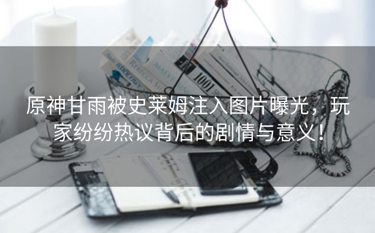原神甘雨被史莱姆注入图片曝光，玩家纷纷热议背后的剧情与意义！