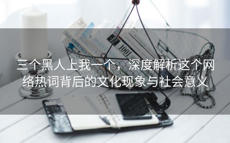 三个黑人上我一个，深度解析这个网络热词背后的文化现象与社会意义