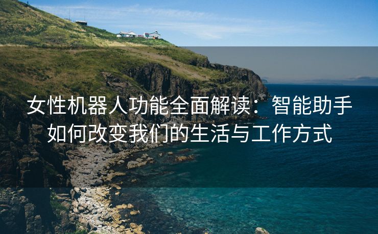 女性机器人功能全面解读：智能助手如何改变我们的生活与工作方式