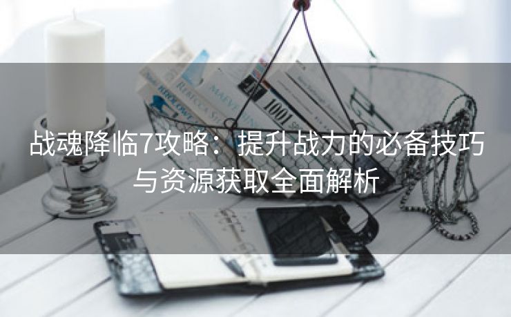 战魂降临7攻略：提升战力的必备技巧与资源获取全面解析