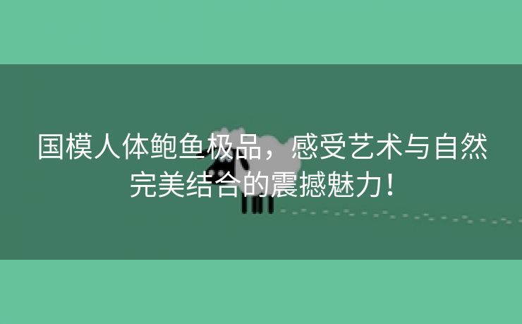 国模人体鲍鱼极品，感受艺术与自然完美结合的震撼魅力！