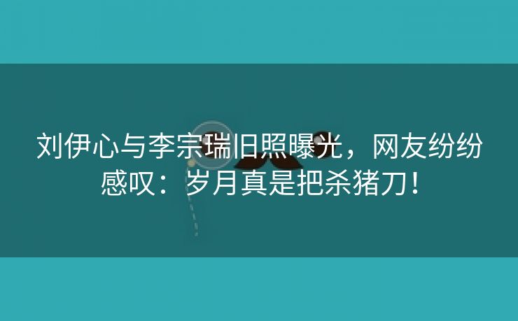 刘伊心与李宗瑞旧照曝光，网友纷纷感叹：岁月真是把杀猪刀！