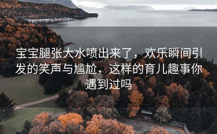 宝宝腿张大水喷出来了，欢乐瞬间引发的笑声与尴尬，这样的育儿趣事你遇到过吗