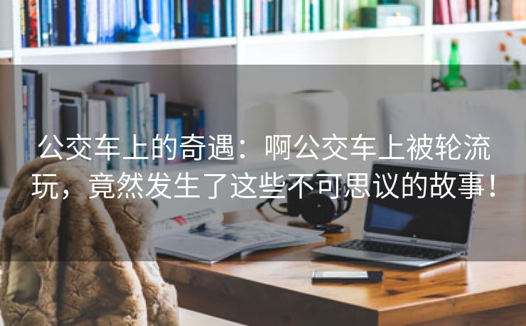 公交车上的奇遇：啊公交车上被轮流玩，竟然发生了这些不可思议的故事！