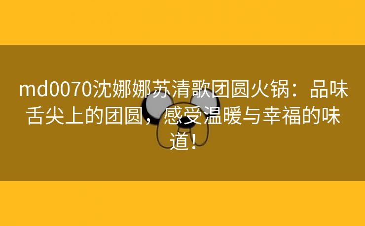 md0070沈娜娜苏清歌团圆火锅：品味舌尖上的团圆，感受温暖与幸福的味道！