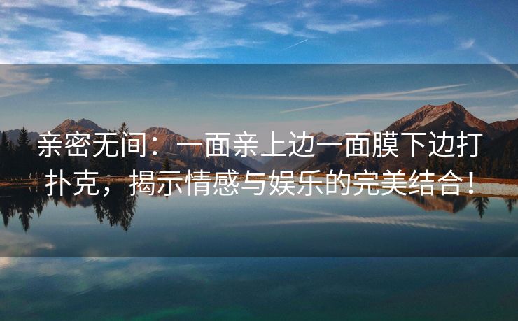 亲密无间：一面亲上边一面膜下边打扑克，揭示情感与娱乐的完美结合！