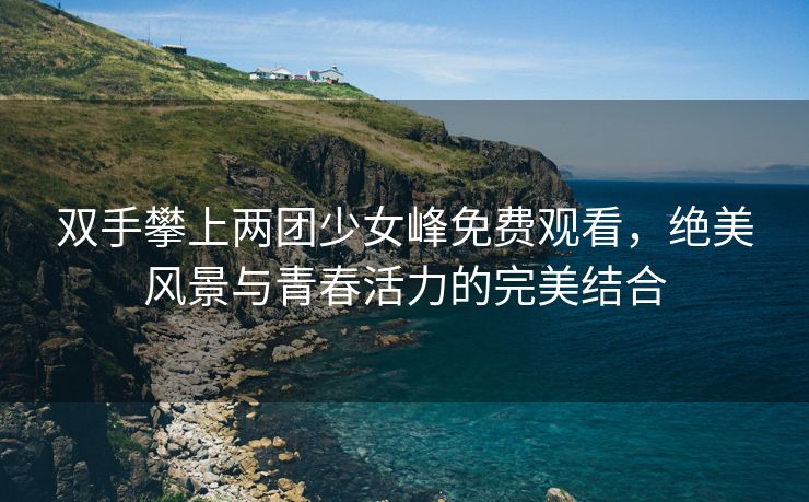 双手攀上两团少女峰免费观看，绝美风景与青春活力的完美结合