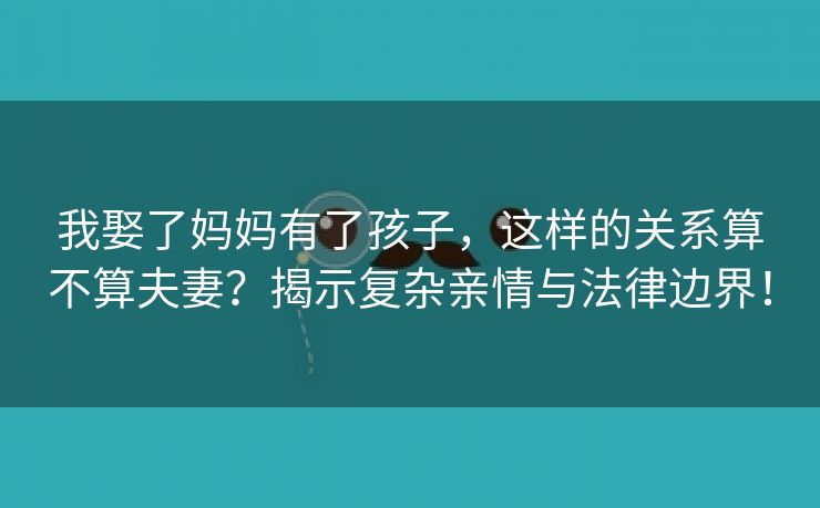 我娶了妈妈有了孩子，这样的关系算不算夫妻？揭示复杂亲情与法律边界！