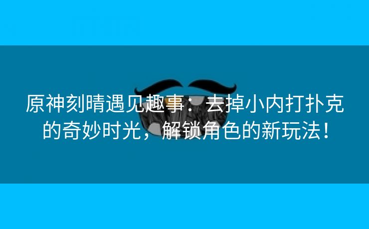 原神刻晴遇见趣事：去掉小内打扑克的奇妙时光，解锁角色的新玩法！