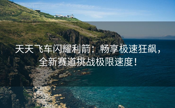 天天飞车闪耀利箭：畅享极速狂飙，全新赛道挑战极限速度！