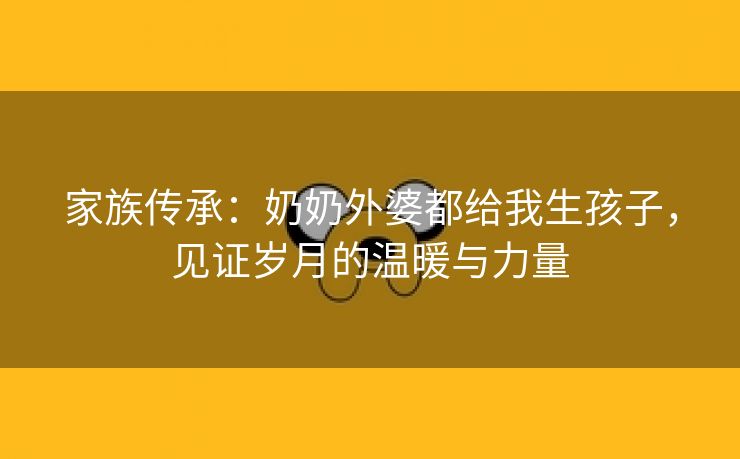 家族传承：奶奶外婆都给我生孩子，见证岁月的温暖与力量