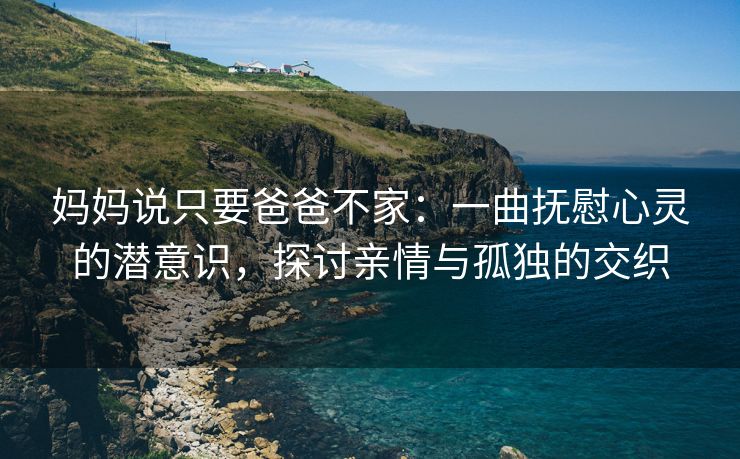 妈妈说只要爸爸不家：一曲抚慰心灵的潜意识，探讨亲情与孤独的交织