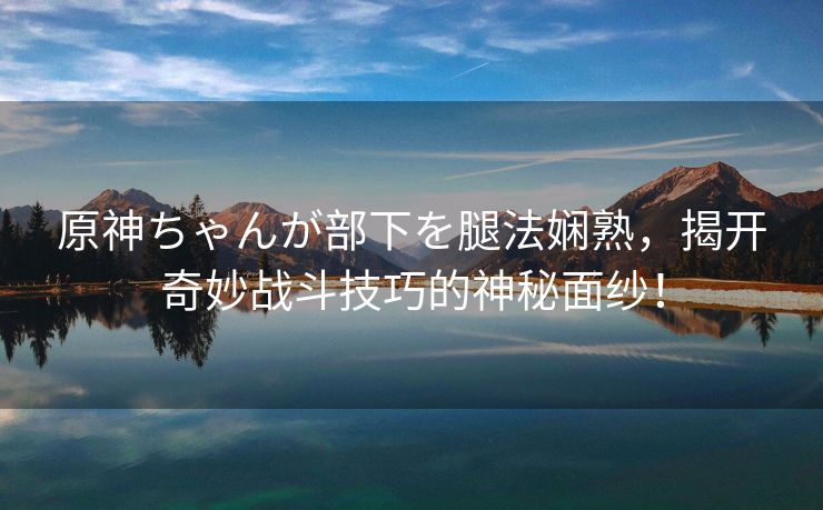 原神ちゃんが部下を腿法娴熟，揭开奇妙战斗技巧的神秘面纱！