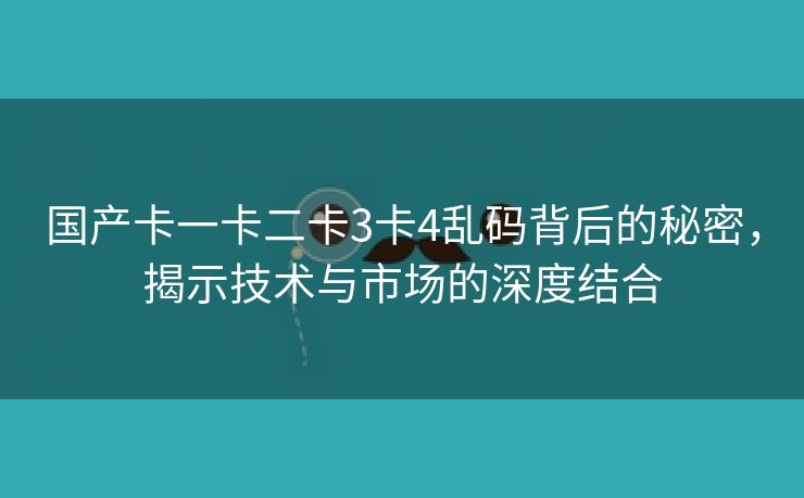 国产卡一卡二卡3卡4乱码背后的秘密，揭示技术与市场的深度结合