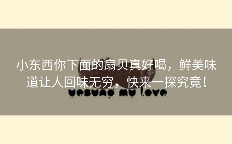 小东西你下面的扇贝真好喝，鲜美味道让人回味无穷，快来一探究竟！