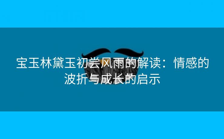宝玉林黛玉初尝风雨的解读：情感的波折与成长的启示