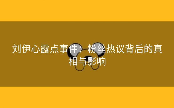 刘伊心露点事件：粉丝热议背后的真相与影响