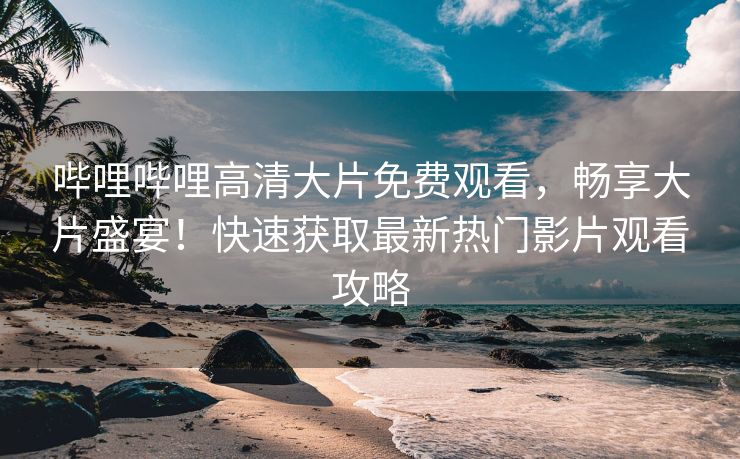 哔哩哔哩高清大片免费观看，畅享大片盛宴！快速获取最新热门影片观看攻略